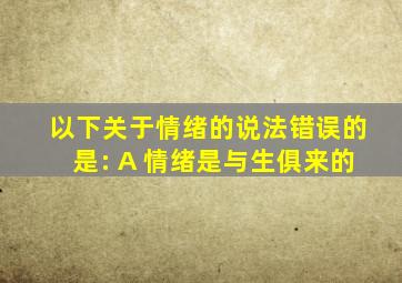 以下关于情绪的说法错误的是: A 情绪是与生俱来的